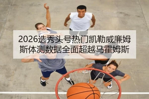 2026选秀头号热门凯勒威廉姆斯体测数据全面超越马霍姆斯